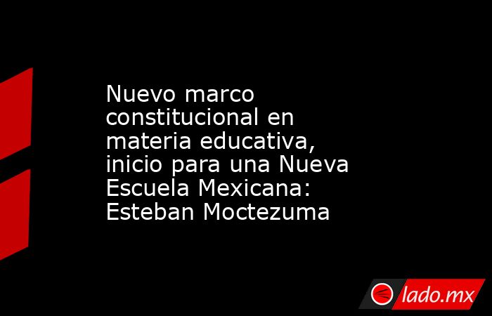 Nuevo marco constitucional en materia educativa, inicio para una Nueva Escuela Mexicana: Esteban Moctezuma. Noticias en tiempo real