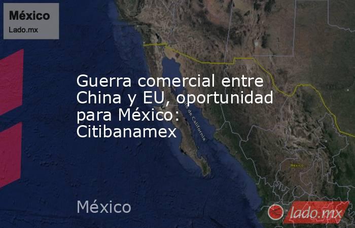 Guerra comercial entre China y EU, oportunidad para México: Citibanamex. Noticias en tiempo real