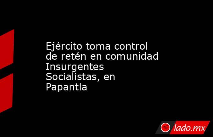 Ejército toma control de retén en comunidad Insurgentes Socialistas, en Papantla. Noticias en tiempo real