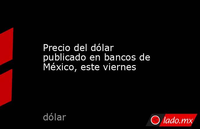 Precio del dólar publicado en bancos de México, este viernes. Noticias en tiempo real