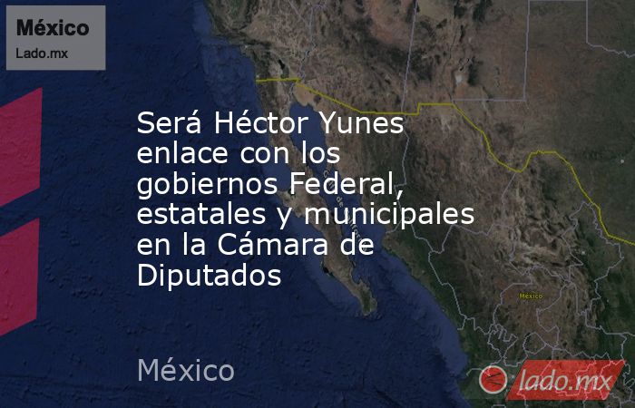Será Héctor Yunes enlace con los gobiernos Federal, estatales y municipales en la Cámara de Diputados. Noticias en tiempo real