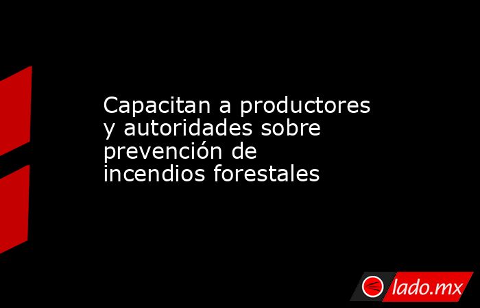 Capacitan a productores y autoridades sobre prevención de incendios forestales. Noticias en tiempo real