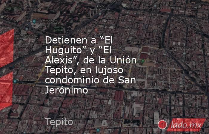 Detienen a “El Huguito” y “El Alexis”, de la Unión Tepito, en lujoso condominio de San Jerónimo. Noticias en tiempo real