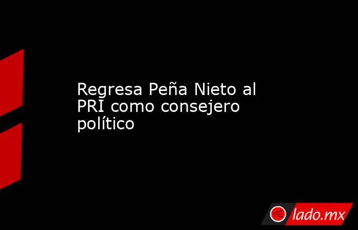 Regresa Peña Nieto al PRI como consejero político. Noticias en tiempo real