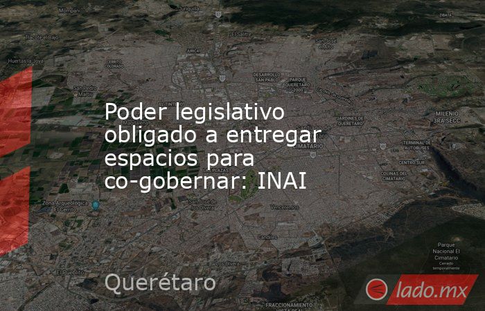 Poder legislativo obligado a entregar espacios para co-gobernar: INAI. Noticias en tiempo real