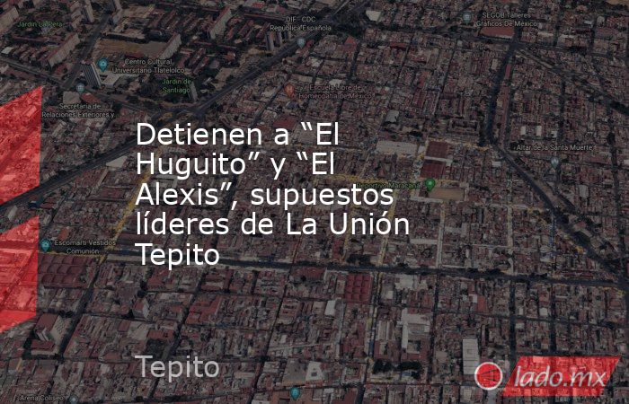 Detienen a “El Huguito” y “El Alexis”, supuestos líderes de La Unión Tepito. Noticias en tiempo real