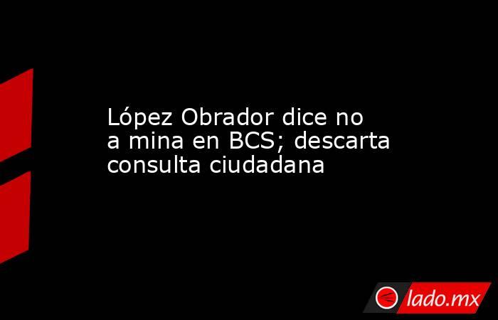 López Obrador dice no a mina en BCS; descarta consulta ciudadana. Noticias en tiempo real