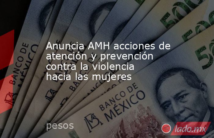Anuncia AMH acciones de atención y prevención contra la violencia hacia las mujeres. Noticias en tiempo real