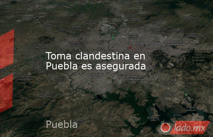 Toma clandestina en Puebla es asegurada. Noticias en tiempo real