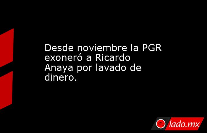Desde noviembre la PGR exoneró a Ricardo Anaya por lavado de dinero.. Noticias en tiempo real