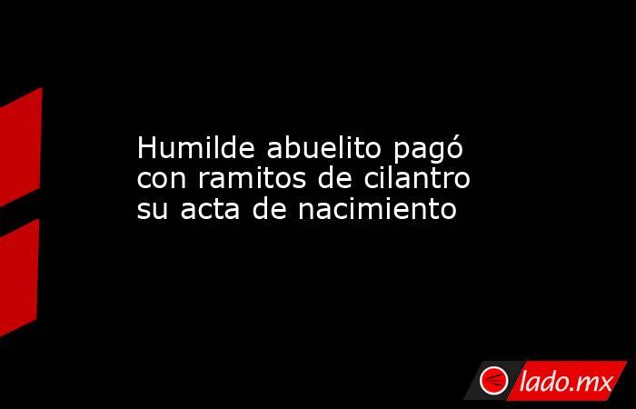 Humilde abuelito pagó con ramitos de cilantro su acta de nacimiento. Noticias en tiempo real