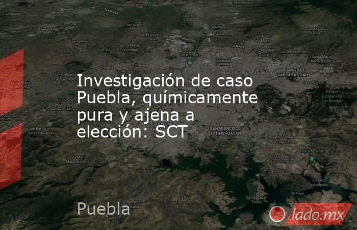 Investigación de caso Puebla, químicamente pura y ajena a elección: SCT. Noticias en tiempo real