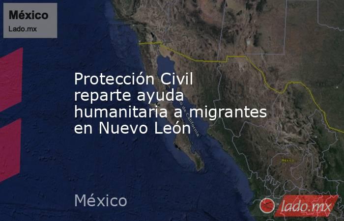 Protección Civil reparte ayuda humanitaria a migrantes en Nuevo León. Noticias en tiempo real