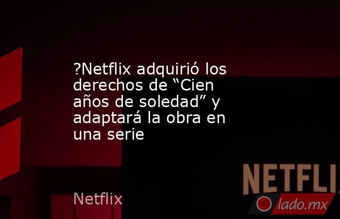 ?Netflix adquirió los derechos de “Cien años de soledad” y adaptará la obra en una serie. Noticias en tiempo real
