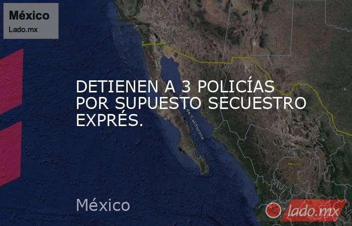 DETIENEN A 3 POLICÍAS POR SUPUESTO SECUESTRO EXPRÉS.. Noticias en tiempo real