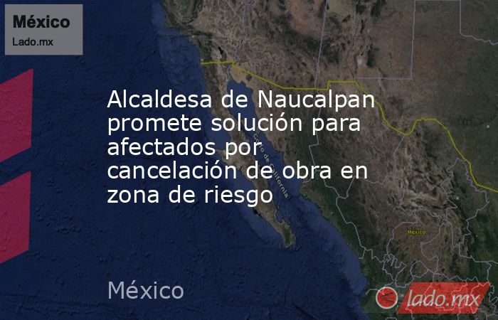 Alcaldesa de Naucalpan promete solución para afectados por cancelación de obra en zona de riesgo. Noticias en tiempo real