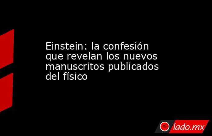 Einstein: la confesión que revelan los nuevos manuscritos publicados del físico. Noticias en tiempo real