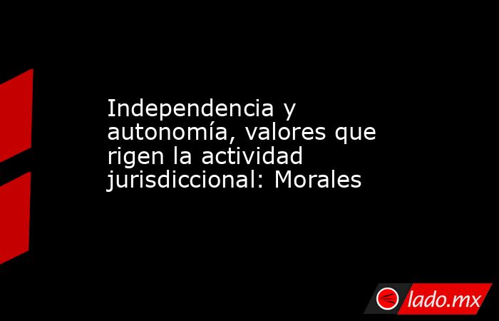 Independencia y autonomía, valores que rigen la actividad jurisdiccional: Morales. Noticias en tiempo real