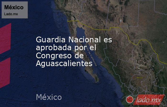 Guardia Nacional es aprobada por el Congreso de Aguascalientes. Noticias en tiempo real