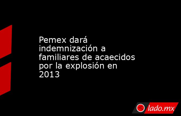 Pemex dará indemnización a familiares de acaecidos por la explosión en 2013. Noticias en tiempo real