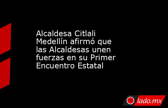 Alcaldesa Citlali Medellín afirmó que las Alcaldesas unen fuerzas en su Primer Encuentro Estatal. Noticias en tiempo real