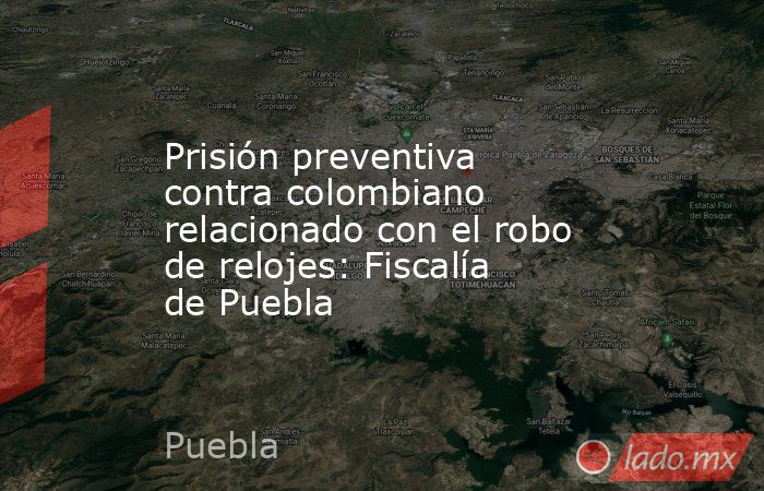 Prisión preventiva contra colombiano relacionado con el robo de relojes: Fiscalía de Puebla. Noticias en tiempo real