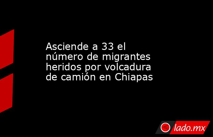 Asciende a 33 el número de migrantes heridos por volcadura de camión en Chiapas. Noticias en tiempo real