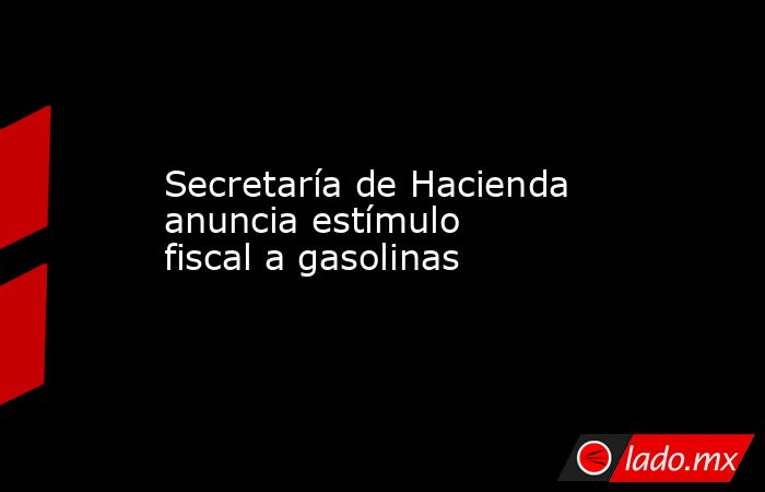 Secretaría de Hacienda anuncia estímulo fiscal a gasolinas. Noticias en tiempo real