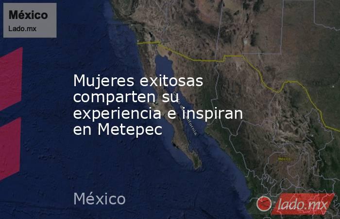 Mujeres exitosas comparten su experiencia e inspiran en Metepec. Noticias en tiempo real