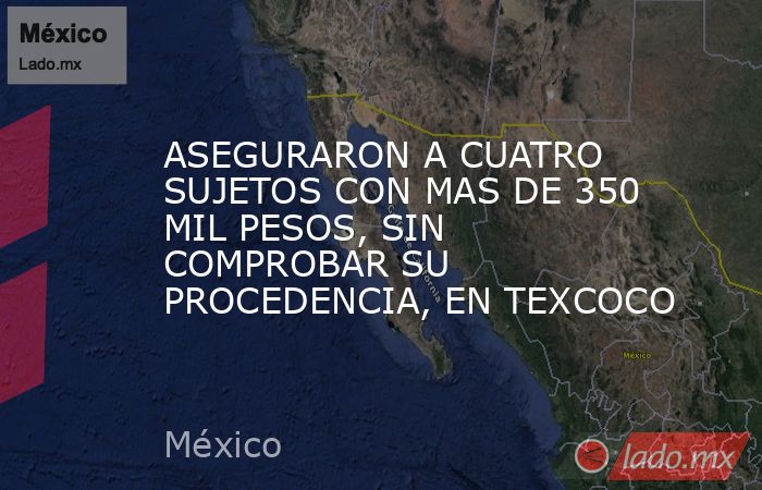 ASEGURARON A CUATRO SUJETOS CON MAS DE 350 MIL PESOS, SIN COMPROBAR SU PROCEDENCIA, EN TEXCOCO. Noticias en tiempo real