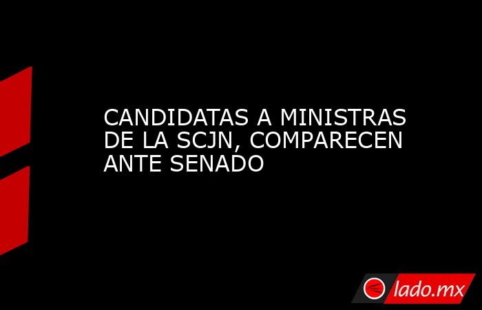 CANDIDATAS A MINISTRAS DE LA SCJN, COMPARECEN ANTE SENADO. Noticias en tiempo real