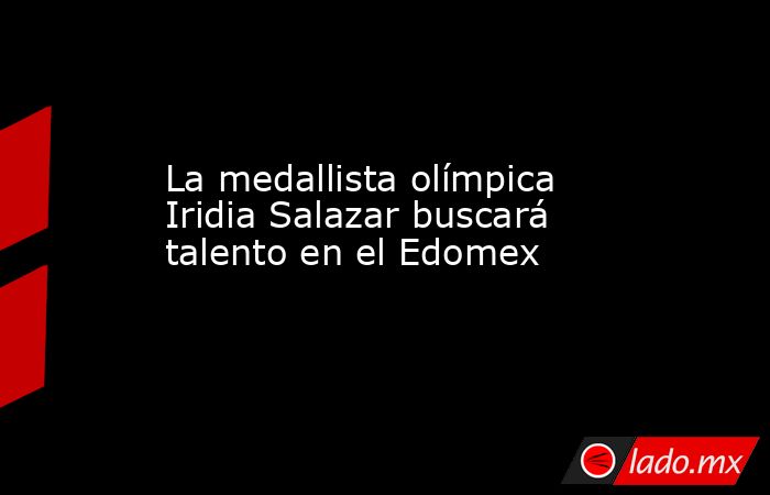 La medallista olímpica Iridia Salazar buscará talento en el Edomex. Noticias en tiempo real