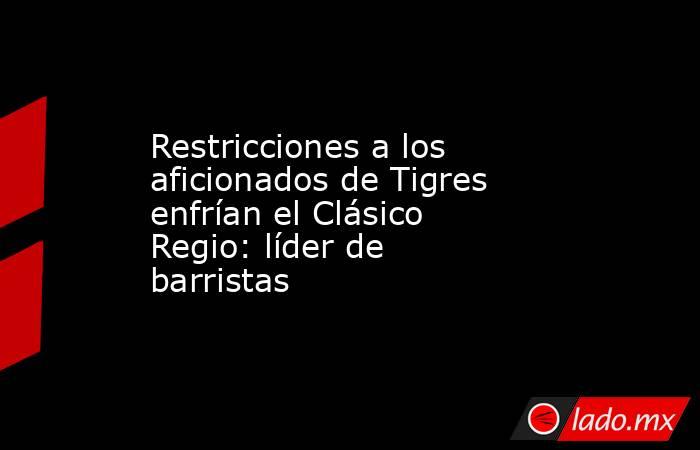 Restricciones a los aficionados de Tigres enfrían el Clásico Regio: líder de barristas. Noticias en tiempo real