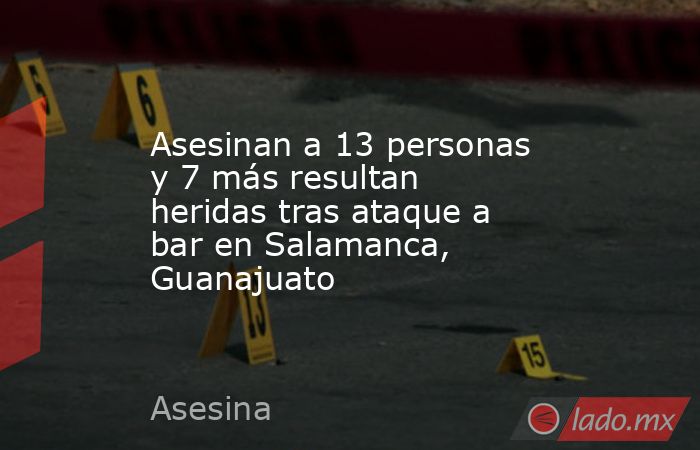 Asesinan a 13 personas y 7 más resultan heridas tras ataque a bar en Salamanca, Guanajuato. Noticias en tiempo real