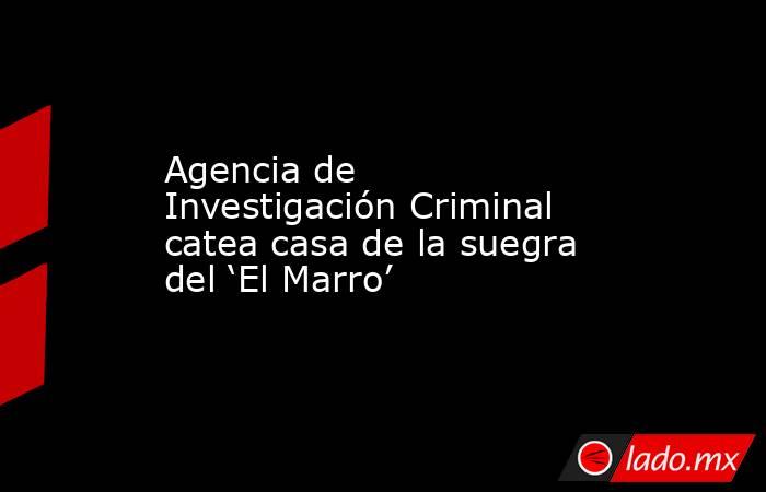 Agencia de Investigación Criminal catea casa de la suegra del ‘El Marro’. Noticias en tiempo real