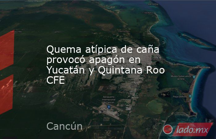 Quema atípica de caña provocó apagón en Yucatán y Quintana Roo CFE. Noticias en tiempo real