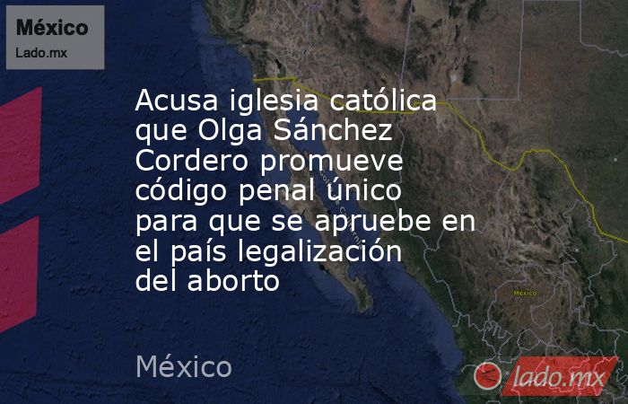 Acusa iglesia católica que Olga Sánchez Cordero promueve código penal único para que se apruebe en el país legalización del aborto. Noticias en tiempo real