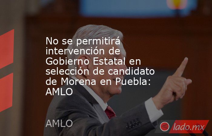 No se permitirá intervención de Gobierno Estatal en selección de candidato de Morena en Puebla: AMLO. Noticias en tiempo real