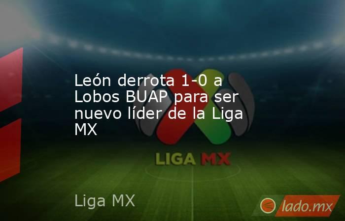 León derrota 1-0 a Lobos BUAP para ser nuevo líder de la Liga MX. Noticias en tiempo real