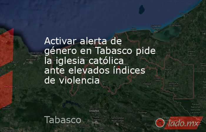 Activar alerta de género en Tabasco pide la iglesia católica ante elevados índices de violencia. Noticias en tiempo real
