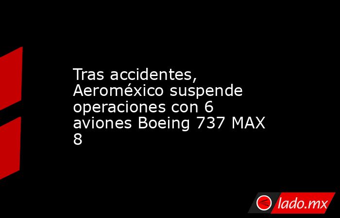 Tras accidentes, Aeroméxico suspende operaciones con 6 aviones Boeing 737 MAX 8. Noticias en tiempo real