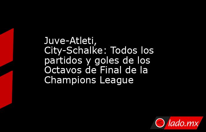 Juve-Atleti, City-Schalke: Todos los partidos y goles de los Octavos de Final de la Champions League. Noticias en tiempo real