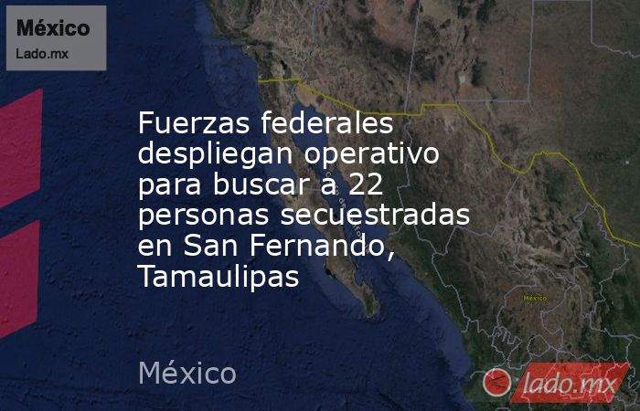 Fuerzas federales despliegan operativo para buscar a 22 personas secuestradas en San Fernando, Tamaulipas. Noticias en tiempo real
