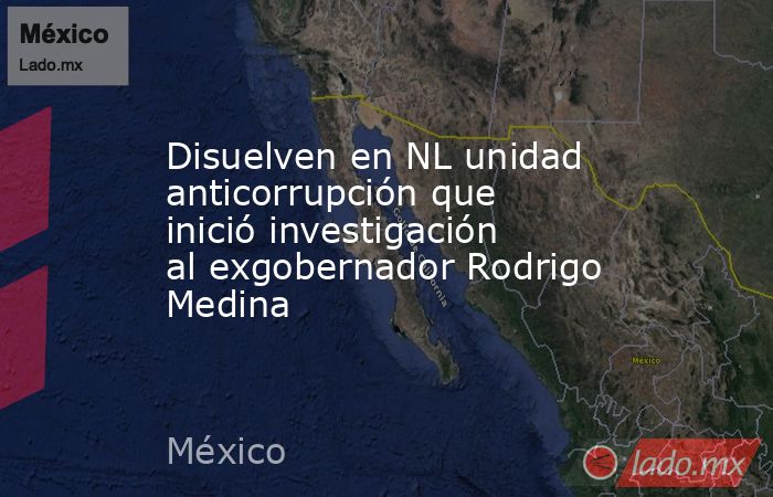 Disuelven en NL unidad anticorrupción que inició investigación al exgobernador Rodrigo Medina. Noticias en tiempo real