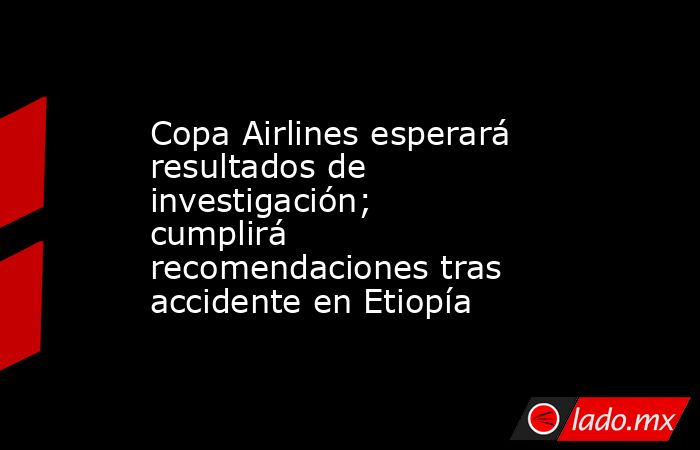 Copa Airlines esperará resultados de investigación; cumplirá recomendaciones tras accidente en Etiopía. Noticias en tiempo real