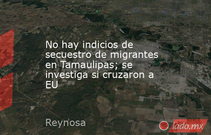 No hay indicios de secuestro de migrantes en Tamaulipas; se investiga si cruzaron a EU. Noticias en tiempo real