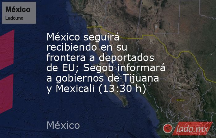 México seguirá recibiendo en su frontera a deportados de EU; Segob informará a gobiernos de Tijuana y Mexicali (13:30 h). Noticias en tiempo real