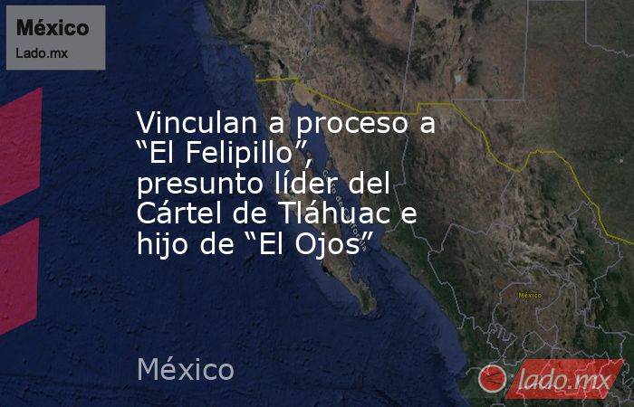 Vinculan a proceso a “El Felipillo”, presunto líder del Cártel de Tláhuac e hijo de “El Ojos”. Noticias en tiempo real