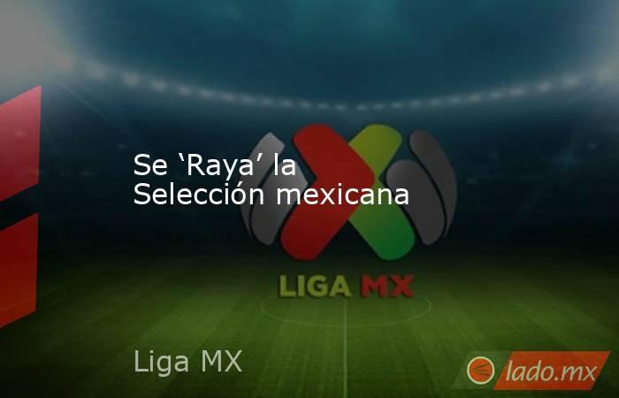 Se ‘Raya’ la Selección mexicana. Noticias en tiempo real