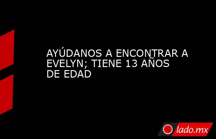 AYÚDANOS A ENCONTRAR A EVELYN; TIENE 13 AÑOS DE EDAD. Noticias en tiempo real